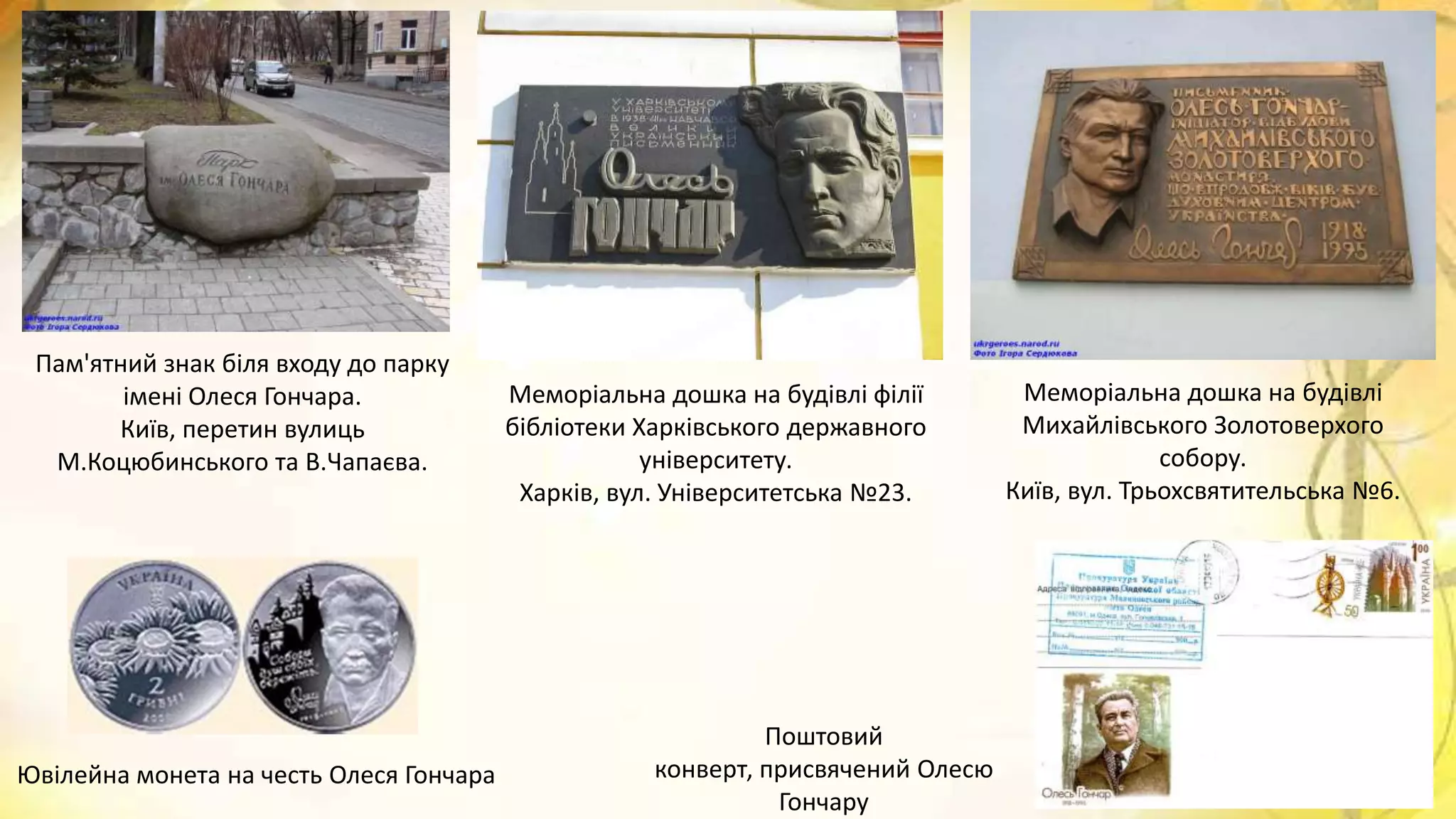 Меморіальна дошка на будівлі
Михайлівського Золотоверхого
собору.
Київ, вул. Трьохсвятительська №6.
Меморіальна дошка на будівлі філії
бібліотеки Харківського державного
університету.
Харків, вул. Університетська №23.
Пам'ятний знак біля входу до парку
імені Олеся Гончара.
Київ, перетин вулиць
М.Коцюбинського та В.Чапаєва.
Ювілейна монета на честь Олеся Гончара
Поштовий
конверт, присвячений Олесю
Гончару
 