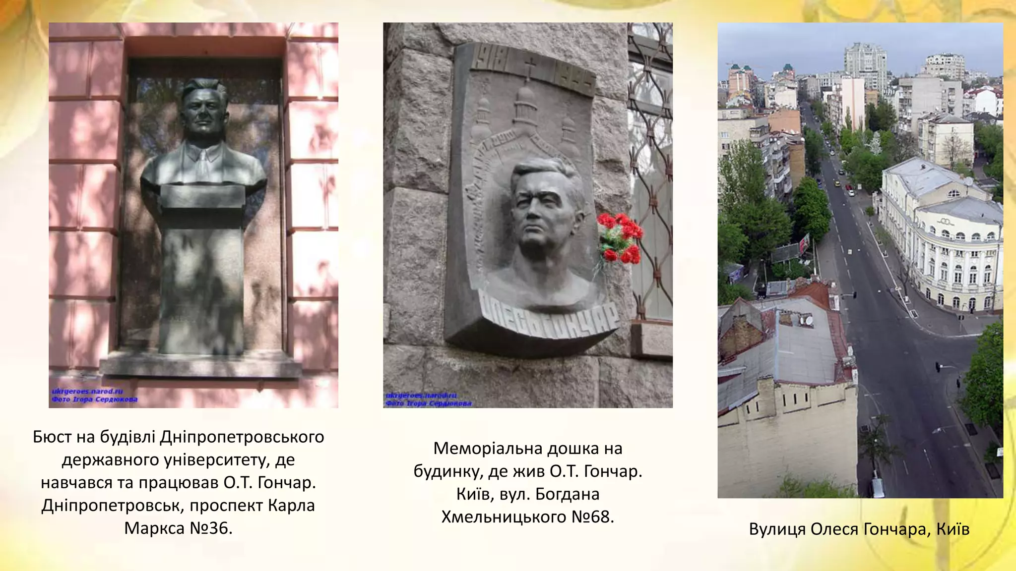Бюст на будівлі Дніпропетровського
державного університету, де
навчався та працював О.Т. Гончар.
Дніпропетровськ, проспект Карла
Маркса №36.
Меморіальна дошка на
будинку, де жив О.Т. Гончар.
Київ, вул. Богдана
Хмельницького №68.
Вулиця Олеся Гончара, Київ
 