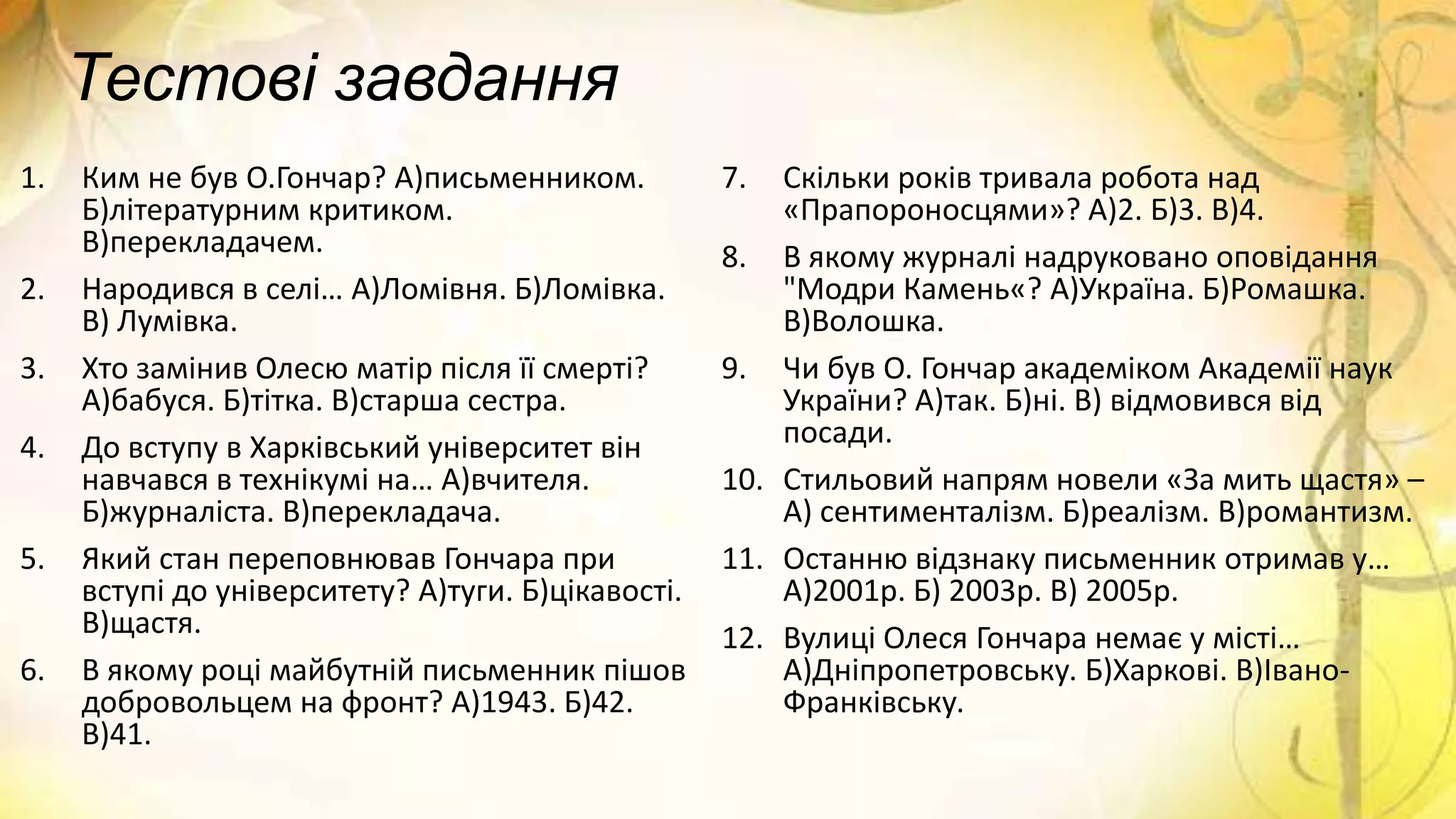 Тестові завдання
1. Ким не був О.Гончар? А)письменником.
Б)літературним критиком.
В)перекладачем.
2. Народився в селі… А)Ломівня. Б)Ломівка.
В) Лумівка.
3. Хто замінив Олесю матір після її смерті?
А)бабуся. Б)тітка. В)старша сестра.
4. До вступу в Харківський університет він
навчався в технікумі на… А)вчителя.
Б)журналіста. В)перекладача.
5. Який стан переповнював Гончара при
вступі до університету? А)туги. Б)цікавості.
В)щастя.
6. В якому році майбутній письменник пішов
добровольцем на фронт? А)1943. Б)42.
В)41.
7. Скільки років тривала робота над
«Прапороносцями»? А)2. Б)3. В)4.
8. В якому журналі надруковано оповідання
"Модри Камень«? А)Україна. Б)Ромашка.
В)Волошка.
9. Чи був О. Гончар академіком Академії наук
України? А)так. Б)ні. В) відмовився від
посади.
10. Стильовий напрям новели «За мить щастя» –
А) сентименталізм. Б)реалізм. В)романтизм.
11. Останню відзнаку письменник отримав у…
А)2001р. Б) 2003р. В) 2005р.
12. Вулиці Олеся Гончара немає у місті…
А)Дніпропетровську. Б)Харкові. В)Івано-
Франківську.
 