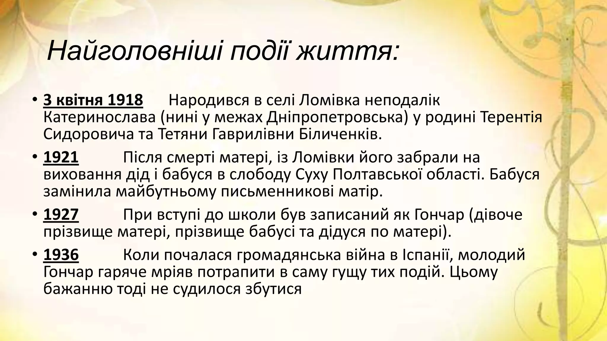 Найголовніші події життя:
• 3 квітня 1918 Народився в селі Ломівка неподалік
Катеринослава (нині у межах Дніпропетровська) у родині Терентія
Сидоровича та Тетяни Гаврилівни Біличенків.
• 1921 Після смерті матері, із Ломівки його забрали на
виховання дід і бабуся в слободу Суху Полтавської області. Бабуся
замінила майбутньому письменникові матір.
• 1927 При вступі до школи був записаний як Гончар (дівоче
прізвище матері, прізвище бабусі та дідуся по матері).
• 1936 Коли почалася громадянська війна в Іспанії, молодий
Гончар гаряче мріяв потрапити в саму гущу тих подій. Цьому
бажанню тоді не судилося збутися
 