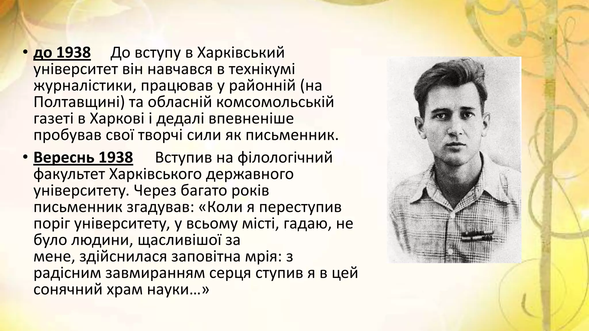 • до 1938 До вступу в Харківський
університет він навчався в технікумі
журналістики, працював у районній (на
Полтавщині) та обласній комсомольській
газеті в Харкові і дедалі впевненіше
пробував свої творчі сили як письменник.
• Вереснь 1938 Вступив на філологічний
факультет Харківського державного
університету. Через багато років
письменник згадував: «Коли я переступив
поріг університету, у всьому місті, гадаю, не
було людини, щасливішої за
мене, здійснилася заповітна мрія: з
радісним завмиранням серця ступив я в цей
сонячний храм науки…»
 
