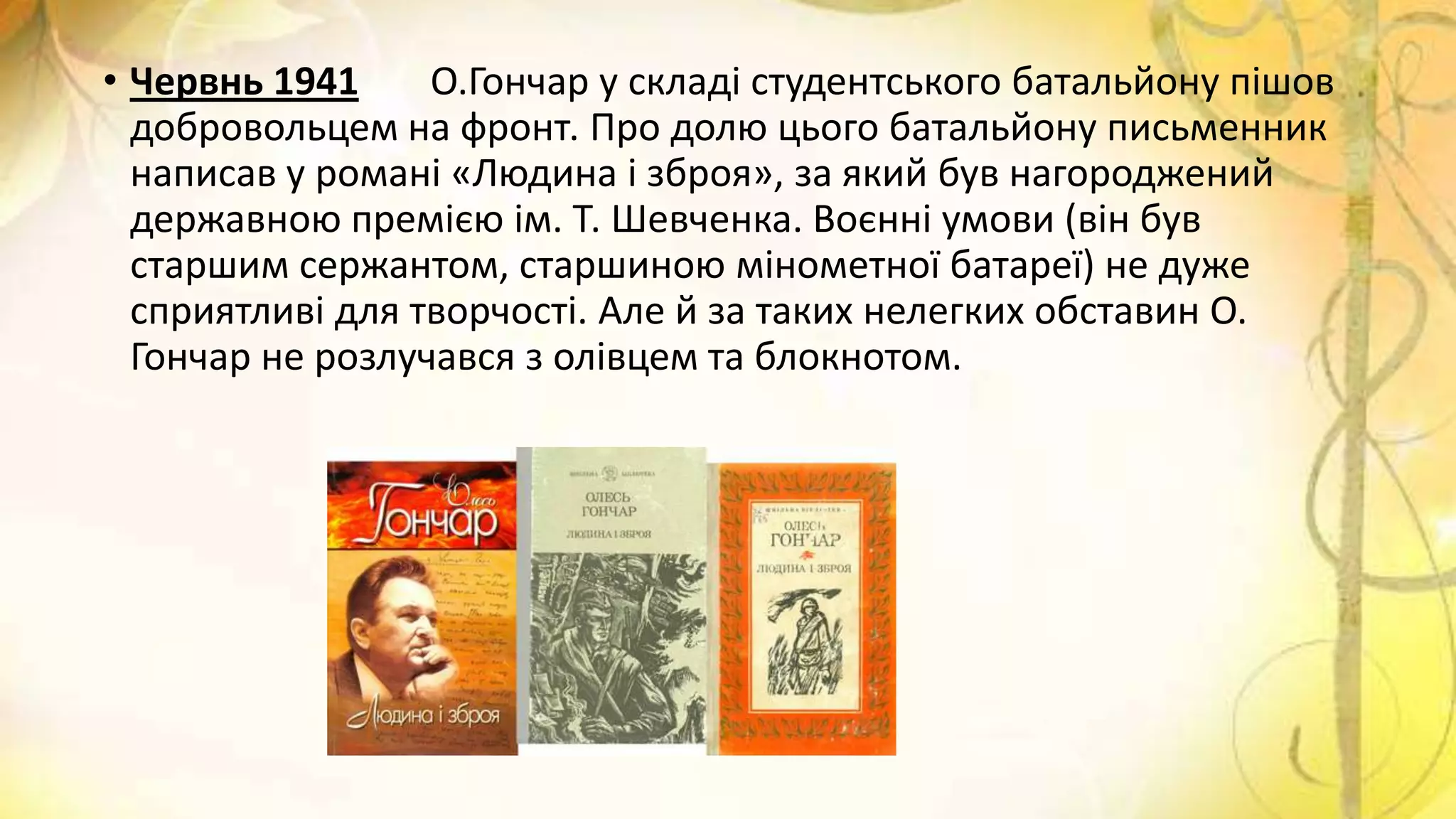 • Червнь 1941 О.Гончар у складі студентського батальйону пішов
добровольцем на фронт. Про долю цього батальйону письменник
написав у романі «Людина і зброя», за який був нагороджений
державною премією ім. Т. Шевченка. Воєнні умови (він був
старшим сержантом, старшиною мінометної батареї) не дуже
сприятливі для творчості. Але й за таких нелегких обставин О.
Гончар не розлучався з олівцем та блокнотом.
 
