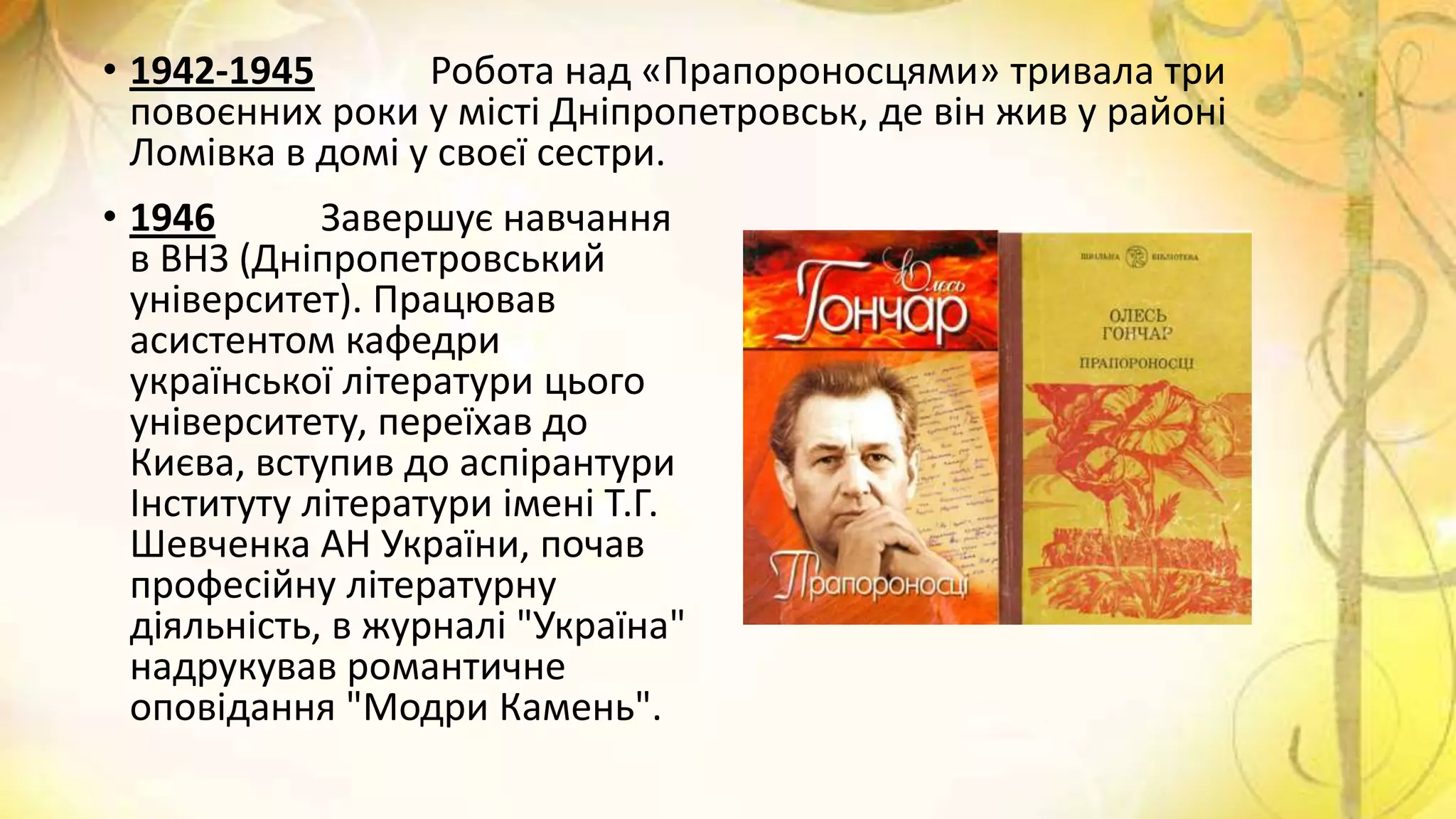 • 1942-1945 Робота над «Прапороносцями» тривала три
повоєнних роки у місті Дніпропетровськ, де він жив у районі
Ломівка в домі у своєї сестри.
• 1946 Завершує навчання
в ВНЗ (Дніпропетровський
університет). Працював
асистентом кафедри
української літератури цього
університету, переїхав до
Києва, вступив до аспірантури
Інституту літератури імені Т.Г.
Шевченка АН України, почав
професійну літературну
діяльність, в журналі "Україна"
надрукував романтичне
оповідання "Модри Камень".
 
