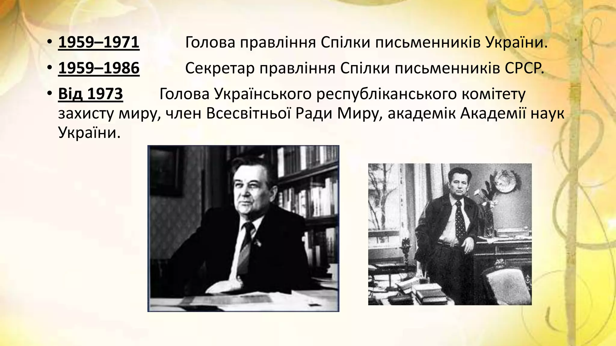 • 1959–1971 Голова правління Спілки письменників України.
• 1959–1986 Секретар правління Спілки письменників СРСР.
• Від 1973 Голова Українського республіканського комітету
захисту миру, член Всесвітньої Ради Миру, академік Академії наук
України.
 