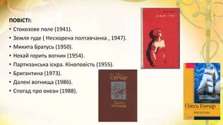 ПОВІСТІ:
• Стокозове поле (1941).
• Земля гуде ( Нескорена полтавчанка , 1947).
• Микита Братусь (1950).
• Нехай горить вогник (1954).
• Партизанська іскра. Кіноповість (1955).
• Бригантина (1973).
• Далекі вогнища (1986).
• Спогад про океан (1988).
 