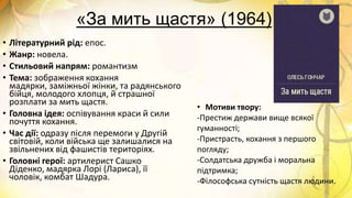 «За мить щастя» (1964)
• Літературний рід: епос.
• Жанр: новела.
• Стильовий напрям: романтизм
• Тема: зображення кохання
мадярки, заміжньої жінки, та радянського
бійця, молодого хлопця, й страшної
розплати за мить щастя.
• Головна ідея: оспівування краси й сили
почуття кохання.
• Час дії: одразу після перемоги у Другій
світовій, коли війська ще залишалися на
звільнених від фашистів територіях.
• Головні герої: артилерист Сашко
Діденко, мадярка Лорі (Лариса), її
чоловік, комбат Шадура.
• Мотиви твору:
-Престиж держави вище всякої
гуманності;
-Пристрасть, кохання з першого
погляду;
-Солдатська дружба і моральна
підтримка;
-Філософська сутність щастя людини.
 