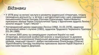 Відзнаки
• У 1978 році за великі заслуги в розвитку радянської літератури, плідну
громадську діяльність і у зв'язку з шістдесятиріччям з дня народження
письменнику Олесю Гончару (Гончару Олександру Терентійовичу)
присвоєно звання Героя Соціалістичної Праці з врученням ордена Леніна і
золотої медалі "Серп і Молот ".
• Нагороджений двома орденами Леніна (1960, 31.03.1978), орденом
Вітчизняної війни І ступеня (1985), орденом Трудового Червоного Прапора
(01.04.1988).
• 14 липня 2005 року за самовіддане служіння Україні на ниві
літератури, визначний особистий внесок у національне та духовне
відродження незалежної Української держави, утвердження ідеалів
правди, людської гідності і добра письменнику Олександру (Олесю)
Терентійовичу Гончару посмертно присвоєно звання Герой України з
удостоєнням ордена Держави.
 