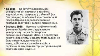 • до 1938 До вступу в Харківський
університет він навчався в технікумі
журналістики, працював у районній (на
Полтавщині) та обласній комсомольській
газеті в Харкові і дедалі впевненіше
пробував свої творчі сили як письменник.
• Вереснь 1938 Вступив на філологічний
факультет Харківського державного
університету. Через багато років
письменник згадував: «Коли я переступив
поріг університету, у всьому місті, гадаю, не
було людини, щасливішої за
мене, здійснилася заповітна мрія: з
радісним завмиранням серця ступив я в цей
сонячний храм науки…»
 