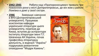 • 1942-1945 Робота над «Прапороносцями» тривала три
повоєнних роки у місті Дніпропетровськ, де він жив у районі
Ломівка в домі у своєї сестри.
• 1946 Завершує навчання
в ВНЗ (Дніпропетровський
університет). Працював
асистентом кафедри
української літератури цього
університету, переїхав до
Києва, вступив до аспірантури
Інституту літератури імені Т.Г.
Шевченка АН України, почав
професійну літературну
діяльність, в журналі "Україна"
надрукував романтичне
оповідання "Модри Камень".
 