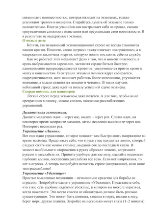 связанные с неизвестностью, которая ожидает на экзаменах, только
усиливают тревоги и волнения. Старайтесь думать об экзамене только
положительно. Иногда учащийся сам настраивает себя на провал, сильно
преувеличивая сложность испытания или преуменьшая свои возможности. И
в результате не выдерживает экзамен.
О пользе дела
Кстати, так называемый экзаменационный стресс не всегда становится
нашим врагом. Помните, слово «стресс» также означает «напряжение», а в
напряжении заключена энергия, которую можно поставить себе на службу.
Как же работает этот механизм? Дело в том, что в момент опасности, в
кровь выбрасывается адреналин, заставляя сердце биться быстрее;
одновременно перераспределяется кровоток: увеличивается приток крови к
мозгу и конечностям. В ситуации экзамена человек вдруг собирается,
сосредоточивается, мозг начинает работать более интенсивно, улучшается
внимание, а мысли становятся ясными и четкими. В таких случаях
небольшой стресс даже идет на пользу успешной сдаче экзамена.
Скорая помощь для паникеров
Легкий стресс перед экзаменом даже полезен. А для того, чтобы он не
превратился в панику, можно сделать несколько расслабляющих
упражнений.
Дыхательная гимнастика:
Дышите медленно: вдох – через нос, выдох – через рот. Сделав вдох, на
некоторое время задержите дыхание, затем медленно выдохните через нос.
Повторите несколько раз.
Упражнение «Лимон»:
Вот еще одно упражнение, которое поможет вам быстро снять напряжение во
время экзамена. Представьте себе, что в руке у вас находится лимон, который
следует сжать как можно сильнее, выдавив сок до последней капли. В
момент наибольшего напряжения в руках «бросьте лимон», встряхните
руками и расслабьте их. Примите удобную для вас позу, сделайте несколько
глубоких вдохов, постепенно расслабляя все тело. Если нет напряжения, то
нет и стресса. А теперь попробуйте испытать стресс (напряжение), если ваше
тело расслаблено!
Упражнение «Убежище»:
Простые мысленные медитации – незаменимое средство для борьбы со
стрессом. Попробуйте сделать упражнение «Убежище». Представьте себе,
что у вас есть удобное надежное убежище, в котором вы можете укрыться,
когда пожелаете. Это место совсем не обязательно должно быть реально
существующим. Это может быть комната, хижина в горах, шалаш в лесу,
берег моря, другая планета. Закройте на несколько минут глаза (1–2 минуты)
 