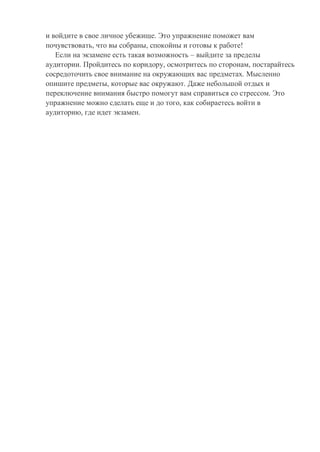 и войдите в свое личное убежище. Это упражнение поможет вам
почувствовать, что вы собраны, спокойны и готовы к работе!
Если на экзамене есть такая возможность – выйдите за пределы
аудитории. Пройдитесь по коридору, осмотритесь по сторонам, постарайтесь
сосредоточить свое внимание на окружающих вас предметах. Мысленно
опишите предметы, которые вас окружают. Даже небольшой отдых и
переключение внимания быстро помогут вам справиться со стрессом. Это
упражнение можно сделать еще и до того, как собираетесь войти в
аудиторию, где идет экзамен.
 