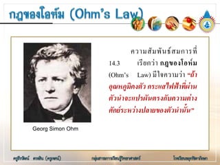 ความสัมพันธสมการที่
14.3 เรียกวา กฎของโอหม
(Ohm’s Law) มีใจความวา “ถา
อุณหภูมิคงตัว กระแสไฟฟาที่ผาน
ตัวนําจะแปรผันตรงกับความตาง
ศักยระหวางปลายของตัวนํานั้น”
Georg Simon Ohm
 