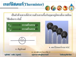 เปนตัวตานทานที่คาความตานทานขึ้นกับอุณหภูมิของสิ่งแวดลอม
ใชหลักการ ดังนี้
Tต่ํา ความตานทานสูง
Tสูง ความตานทานต่ํา
ข. เทอรมิสเตอรแบบ NTC
ก. สัญลักษณ
ก. กราฟระหวาง I กับ V
 