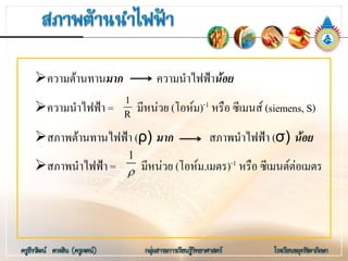 ความตานทานมาก ความนําไฟฟานอย
ความนําไฟฟา = มีหนวย (โอหม)-1 หรือ ซีเมนส (siemens, S)
สภาพตานทานไฟฟา (ρ) มาก สภาพนําไฟฟา (σ) นอย
สภาพนําไฟฟา = มีหนวย (โอหม.เมตร)-1 หรือ ซีเมนตตอเมตร
1
R
1
ρ
 