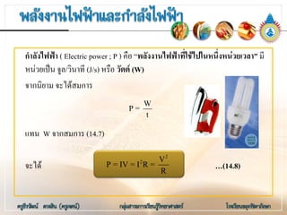กําลังไฟฟา ( Electric power ; P ) คือ “พลังงานไฟฟาที่ใชไปในหนึ่งหนวยเวลา” มี
หนวยเปน จูล/วินาที (J/s) หรือ วัตต (W)
จากนิยาม จะไดสมการ
แทน W จากสมการ (14.7)
จะได …(14.8)
W
P =
t
2
2 V
P = IV = I R =
R
 