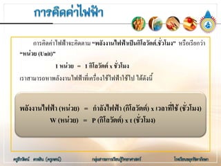 การคิดคาไฟฟาจะคิดตาม “พลังงานไฟฟาเปนกิโลวัตต.ชั่วโมง” หรือเรียกวา
“หนวย (Unit)”
1 หนวย = 1 กิโลวัตต x ชั่วโมง
เราสามารถหาพลังงานไฟฟาที่เครื่องใชไฟฟาใชไป ไดดังนี้
พลังงานไฟฟา (หนวย) = กําลังไฟฟา (กิโลวัตต) x เวลาที่ใช (ชั่วโมง)
W (หนวย) = P (กิโลวัตต) x t (ชั่วโมง)
 