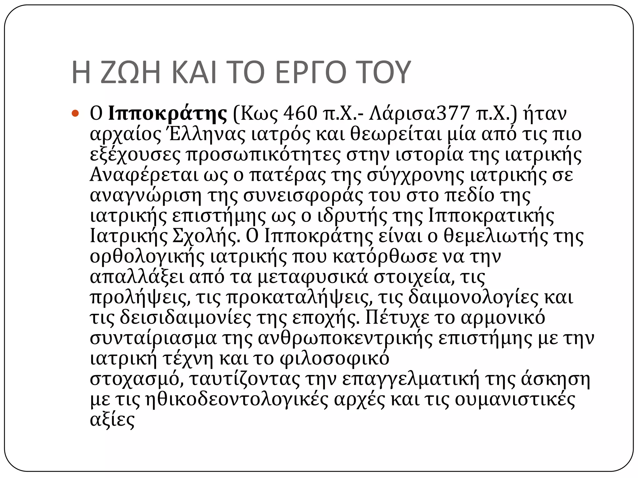 Η ΖΩΗ ΚΑΙ ΣΟ ΕΡΓΟ ΣΟΤ
 Ο Ιπποκράτησ (Κωσ 460 π.Χ.- Λϊριςα377 π.Χ.) όταν
αρχαύοσ Έλληνασ ιατρόσ και θεωρεύται μύα από τισ πιο
εξϋχουςεσ προςωπικότητεσ ςτην ιςτορύα τησ ιατρικόσ
Αναφϋρεται ωσ ο πατϋρασ τησ ςύγχρονησ ιατρικόσ ςε
αναγνώριςη τησ ςυνειςφορϊσ του ςτο πεδύο τησ
ιατρικόσ επιςτόμησ ωσ ο ιδρυτόσ τησ Ιπποκρατικόσ
Ιατρικόσ ΢χολόσ. Ο Ιπποκρϊτησ εύναι ο θεμελιωτόσ τησ
ορθολογικόσ ιατρικόσ που κατόρθωςε να την
απαλλϊξει από τα μεταφυςικϊ ςτοιχεύα, τισ
προλόψεισ, τισ προκαταλόψεισ, τισ δαιμονολογύεσ και
τισ δειςιδαιμονύεσ τησ εποχόσ. Πϋτυχε το αρμονικό
ςυνταύριαςμα τησ ανθρωποκεντρικόσ επιςτόμησ με την
ιατρικό τϋχνη και το φιλοςοφικό
ςτοχαςμό, ταυτύζοντασ την επαγγελματικό τησ ϊςκηςη
με τισ ηθικοδεοντολογικϋσ αρχϋσ και τισ ουμανιςτικϋσ
αξύεσ
 