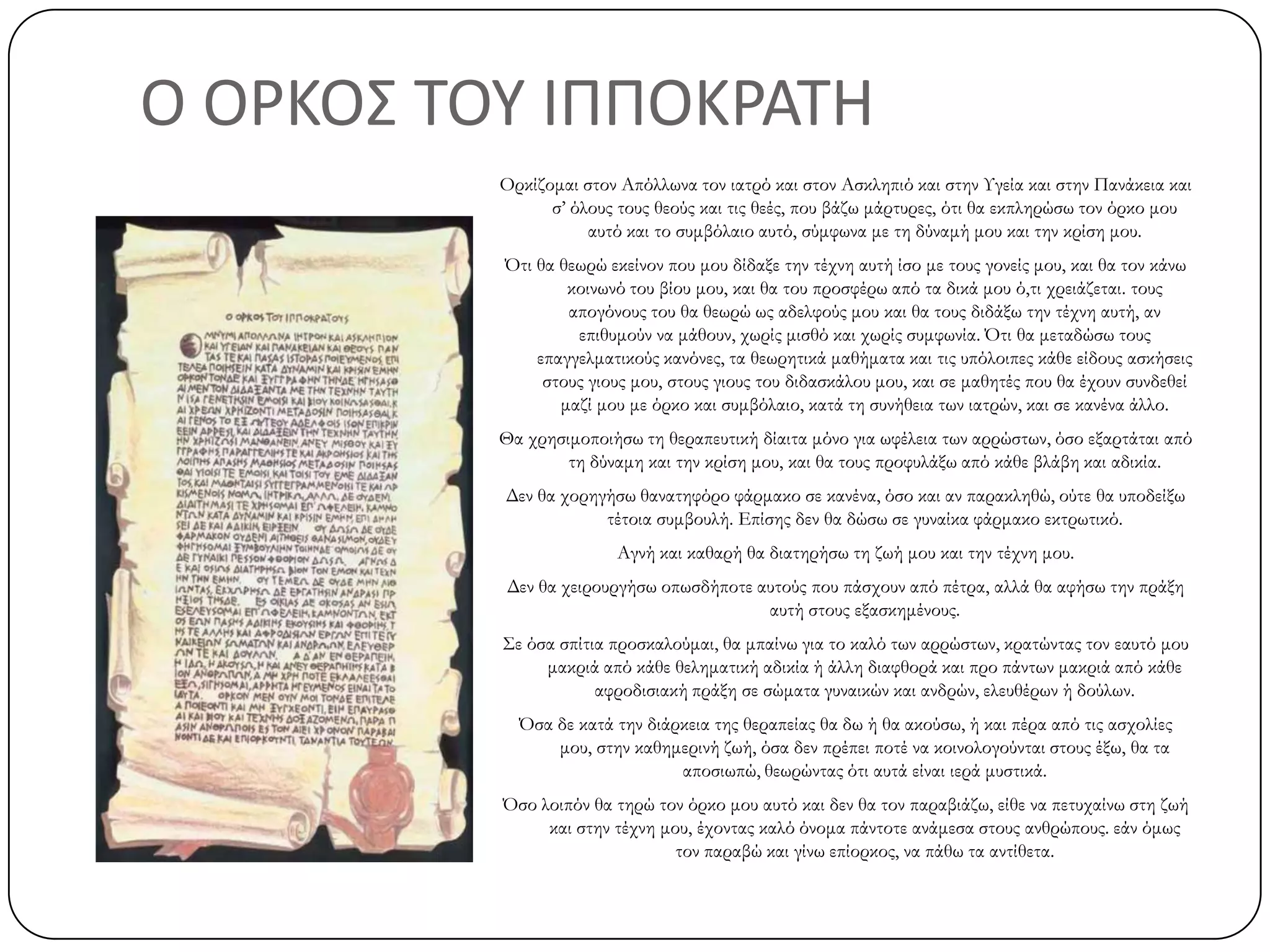 Ο ΟΡΚΟ΢ ΣΟΤ ΙΠΠΟΚΡΑΣΗ
Ορκίζομαι στον Απόλλωνα τον ιατρό και στον Ασκληπιό και στην Υγεία και στην Πανάκεια και
σ’ όλους τους θεούς και τις θεές, που βάζω μάρτυρες, ότι θα εκπληρώσω τον όρκο μου
αυτό και το συμβόλαιο αυτό, σύμφωνα με τη δύναμή μου και την κρίση μου.
Ότι θα θεωρώ εκείνον που μου δίδαξε την τέχνη αυτή ίσο με τους γονείς μου, και θα τον κάνω
κοινωνό του βίου μου, και θα του προσφέρω από τα δικά μου ό,τι χρειάζεται. τους
απογόνους του θα θεωρώ ως αδελφούς μου και θα τους διδάξω την τέχνη αυτή, αν
επιθυμούν να μάθουν, χωρίς μισθό και χωρίς συμφωνία. Ότι θα μεταδώσω τους
επαγγελματικούς κανόνες, τα θεωρητικά μαθήματα και τις υπόλοιπες κάθε είδους ασκήσεις
στους γιους μου, στους γιους του διδασκάλου μου, και σε μαθητές που θα έχουν συνδεθεί
μαζί μου με όρκο και συμβόλαιο, κατά τη συνήθεια των ιατρών, και σε κανένα άλλο.
Θα χρησιμοποιήσω τη θεραπευτική δίαιτα μόνο για ωφέλεια των αρρώστων, όσο εξαρτάται από
τη δύναμη και την κρίση μου, και θα τους προφυλάξω από κάθε βλάβη και αδικία.
Δεν θα χορηγήσω θανατηφόρο φάρμακο σε κανένα, όσο και αν παρακληθώ, ούτε θα υποδείξω
τέτοια συμβουλή. Επίσης δεν θα δώσω σε γυναίκα φάρμακο εκτρωτικό.
Αγνή και καθαρή θα διατηρήσω τη ζωή μου και την τέχνη μου.
Δεν θα χειρουργήσω οπωσδήποτε αυτούς που πάσχουν από πέτρα, αλλά θα αφήσω την πράξη
αυτή στους εξασκημένους.
Σε όσα σπίτια προσκαλούμαι, θα μπαίνω για το καλό των αρρώστων, κρατώντας τον εαυτό μου
μακριά από κάθε θεληματική αδικία ή άλλη διαφθορά και προ πάντων μακριά από κάθε
αφροδισιακή πράξη σε σώματα γυναικών και ανδρών, ελευθέρων ή δούλων.
Όσα δε κατά την διάρκεια της θεραπείας θα δω ή θα ακούσω, ή και πέρα από τις ασχολίες
μου, στην καθημερινή ζωή, όσα δεν πρέπει ποτέ να κοινολογούνται στους έξω, θα τα
αποσιωπώ, θεωρώντας ότι αυτά είναι ιερά μυστικά.
Όσο λοιπόν θα τηρώ τον όρκο μου αυτό και δεν θα τον παραβιάζω, είθε να πετυχαίνω στη ζωή
και στην τέχνη μου, έχοντας καλό όνομα πάντοτε ανάμεσα στους ανθρώπους. εάν όμως
τον παραβώ και γίνω επίορκος, να πάθω τα αντίθετα.
 