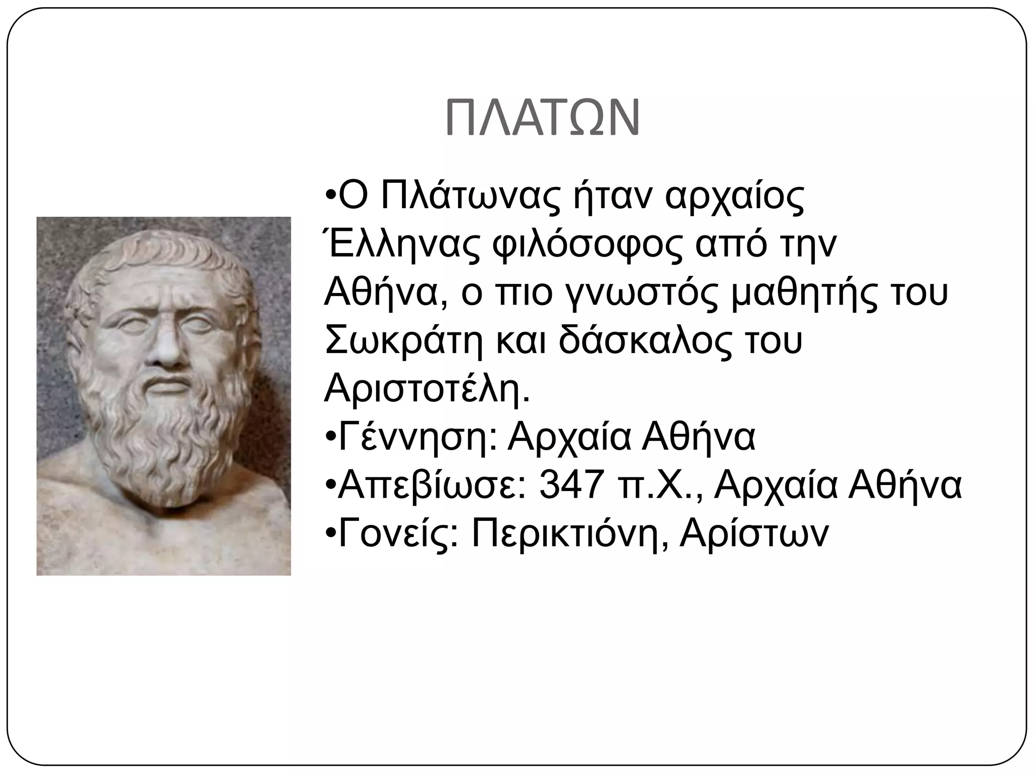 ΠΛΑΣΩΝ
•Ο Πλάηωναρ ήηαν απσαίορ
Έλληναρ θιλόζοθορ από ηην
Αθήνα, ο πιο γνωζηόρ μαθηηήρ ηος
Σωκπάηη και δάζκαλορ ηος
Απιζηοηέλη.
•Γέννηζη: Απσαία Αθήνα
•Απεβίωζε: 347 π.Χ., Απσαία Αθήνα
•Γονείρ: Πεπικηιόνη, Απίζηων
 