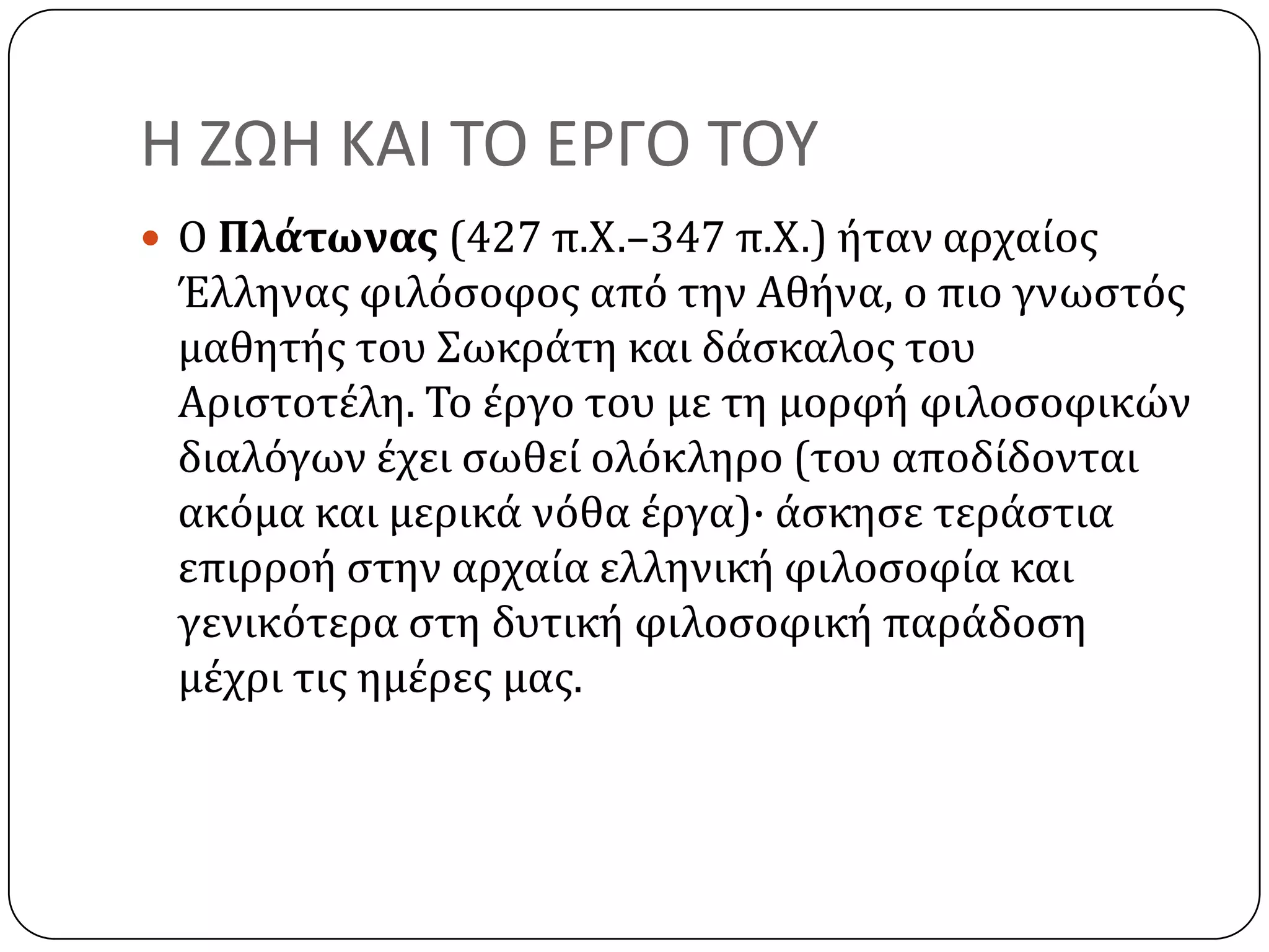 Η ΖΩΗ ΚΑΙ ΣΟ ΕΡΓΟ ΣΟΤ
 Ο Πλάτωνασ (427 π.Χ.–347 π.Χ.) όταν αρχαύοσ
Έλληνασ φιλόςοφοσ από την Αθόνα, ο πιο γνωςτόσ
μαθητόσ του ΢ωκρϊτη και δϊςκαλοσ του
Αριςτοτϋλη. Σο ϋργο του με τη μορφό φιλοςοφικών
διαλόγων ϋχει ςωθεύ ολόκληρο (του αποδύδονται
ακόμα και μερικϊ νόθα ϋργα)· ϊςκηςε τερϊςτια
επιρροό ςτην αρχαύα ελληνικό φιλοςοφύα και
γενικότερα ςτη δυτικό φιλοςοφικό παρϊδοςη
μϋχρι τισ ημϋρεσ μασ.
 