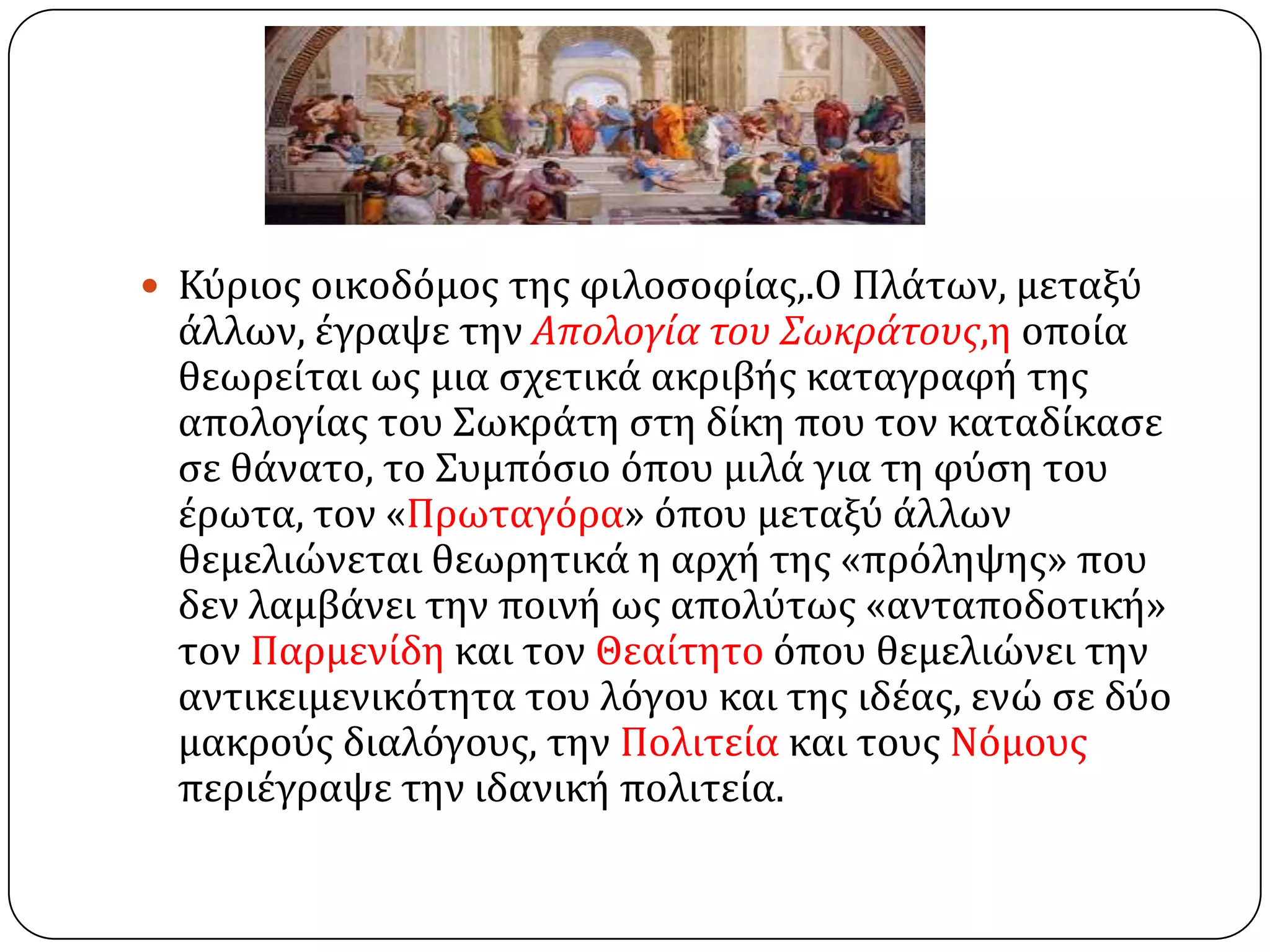  Κύριοσ οικοδόμοσ τησ φιλοςοφύασ,.Ο Πλϊτων, μεταξύ
ϊλλων, ϋγραψε την Απολογία του Σωκράτουσ,η οπούα
θεωρεύται ωσ μια ςχετικϊ ακριβόσ καταγραφό τησ
απολογύασ του ΢ωκρϊτη ςτη δύκη που τον καταδύκαςε
ςε θϊνατο, το ΢υμπόςιο όπου μιλϊ για τη φύςη του
ϋρωτα, τον «Πρωταγόρα» όπου μεταξύ ϊλλων
θεμελιώνεται θεωρητικϊ η αρχό τησ «πρόληψησ» που
δεν λαμβϊνει την ποινό ωσ απολύτωσ «ανταποδοτικό»
τον Παρμενύδη και τον Θεαύτητο όπου θεμελιώνει την
αντικειμενικότητα του λόγου και τησ ιδϋασ, ενώ ςε δύο
μακρούσ διαλόγουσ, την Πολιτεύα και τουσ Νόμουσ
περιϋγραψε την ιδανικό πολιτεύα.
 