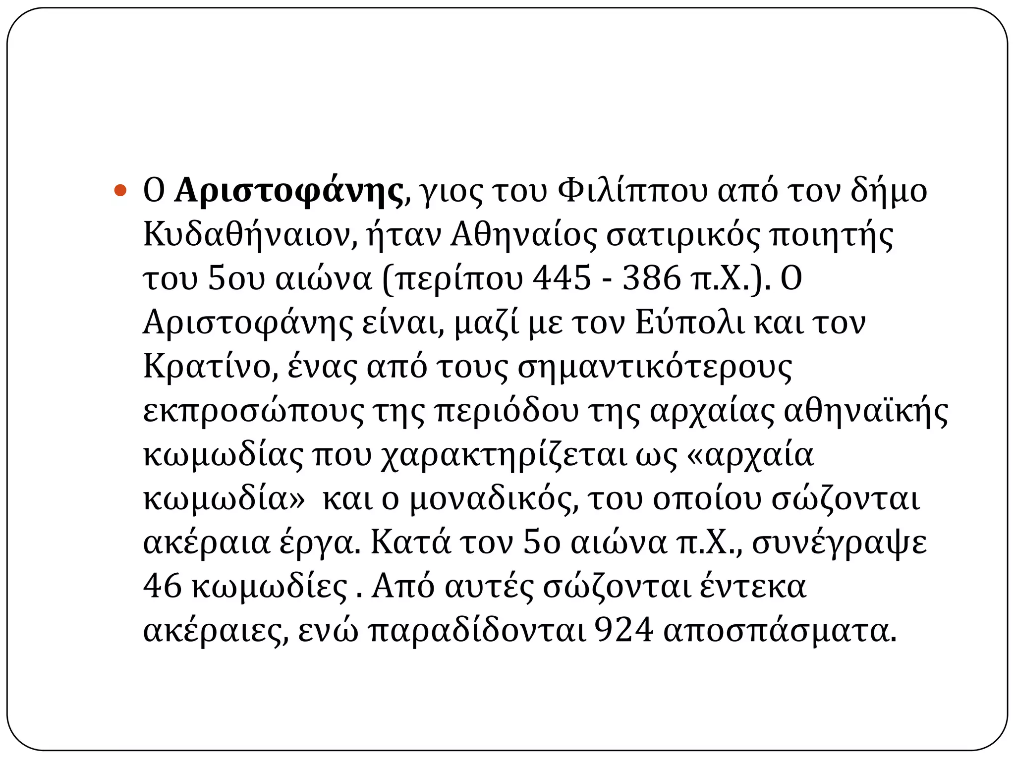  Ο Αριςτοφάνησ, γιοσ του Φιλύππου από τον δόμο
Κυδαθόναιον, όταν Αθηναύοσ ςατιρικόσ ποιητόσ
του 5ου αιώνα (περύπου 445 - 386 π.Χ.). Ο
Αριςτοφϊνησ εύναι, μαζύ με τον Εύπολι και τον
Κρατύνο, ϋνασ από τουσ ςημαντικότερουσ
εκπροςώπουσ τησ περιόδου τησ αρχαύασ αθηναώκόσ
κωμωδύασ που χαρακτηρύζεται ωσ «αρχαύα
κωμωδύα» και ο μοναδικόσ, του οπούου ςώζονται
ακϋραια ϋργα. Κατϊ τον 5ο αιώνα π.Χ., ςυνϋγραψε
46 κωμωδύεσ . Από αυτϋσ ςώζονται ϋντεκα
ακϋραιεσ, ενώ παραδύδονται 924 αποςπϊςματα.
 