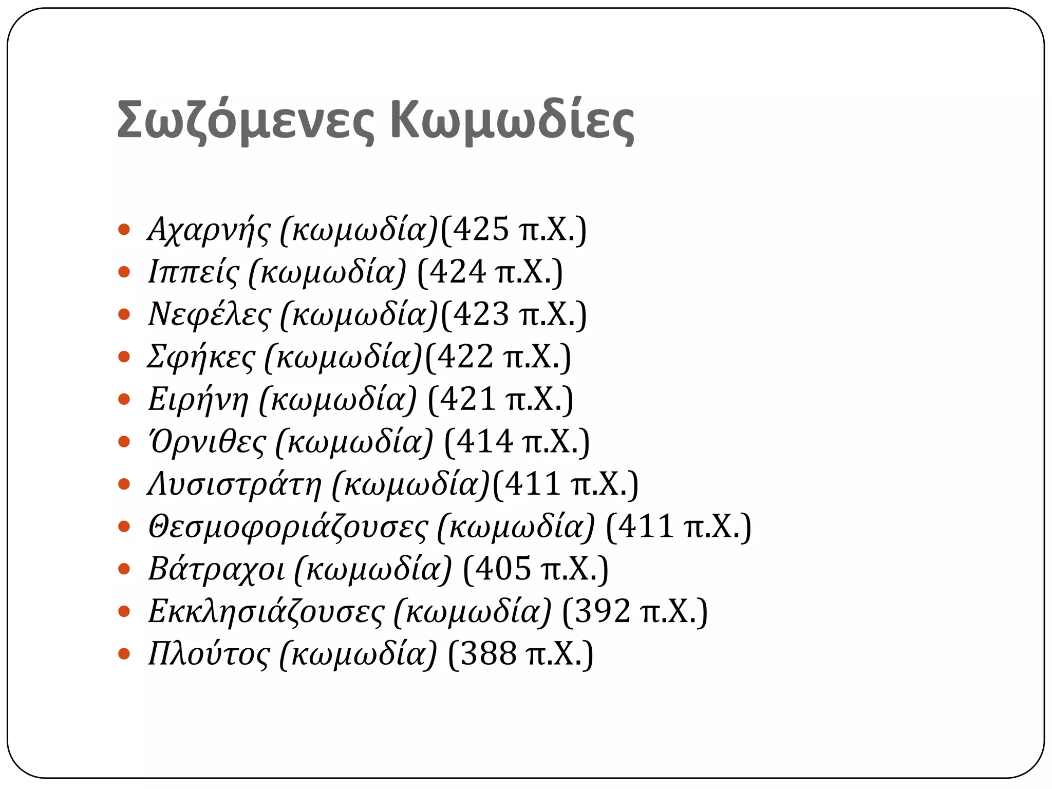 Σωζόμενες Κωμωδίες
 Αχαρνήσ (κωμωδία)(425 π.Χ.)
 Ιππείσ (κωμωδία) (424 π.Χ.)
 Νεφέλεσ (κωμωδία)(423 π.Χ.)
 Σφήκεσ (κωμωδία)(422 π.Χ.)
 Ειρήνη (κωμωδία) (421 π.Χ.)
 Όρνιθεσ (κωμωδία) (414 π.Χ.)
 Λυςιςτράτη (κωμωδία)(411 π.Χ.)
 Θεςμοφοριάζουςεσ (κωμωδία) (411 π.Χ.)
 Βάτραχοι (κωμωδία) (405 π.Χ.)
 Εκκληςιάζουςεσ (κωμωδία) (392 π.Χ.)
 Πλούτοσ (κωμωδία) (388 π.Χ.)
 