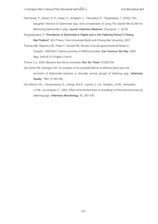 การประชุมทางวิชาการของมหาวิทยาลัยเกษตรศาสตร์ ครั้งที่ 50 สาขาสัตวเพทยศาสตร์
223
Patchanee, P., Zessin, K.-H., Staak, C., Srikijkarn, L., Taravijitkul, P., Tesaprateep, T. (2002). Pre-
slaughter infection of Salmonella spp. and consideration of using The Danish Mix ELISA for
Monitoring Salmonella in pigs. Journal Veterinary Medicine .Chiangmai. 1, 33-38.
Sangvatanakul, P. “Prevalence of Salmonella in Piglets and in the Fattening Period in Chiang
Mai,Thailand”. M.S.Thesis, Freie Universitat Berlin and Chiang Mai University, 2007.
Thomas MK, Majowicz SE, Pollari F, Sockett PN. Burden of acute gastrointestinal illness in
Canada, 1999-2007: interim summary of NSAGI activities. Can Commun Dis Rep. 2008
May; 34(5):8-15. English, French.
Thorns, C.J. 2000. Bacteria foor-borne zoonoses. Rev Sci Thech 19:226-239.
Van Schie FW, Overgoor GH. An analysis of the possible effects of different feed upon the
excretion of Salmonella bacteria in clinically normal groups of fattening pigs. Veterinary
Quality. 1987; 9:185-188.
Van Winson, R.L., Keuzenkamp, D., Urlings, B.A.P., Lipman, L.J.A., Snijders, J.A.M., Verheijden,
J.H.M., van Knapen, F., 2002. Effect of fermented feed on shedding of Enterobacteriaceae by
fattening pigs. Veterinary Microbiology. 87, 267-276.
 