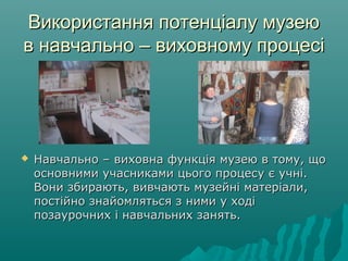 Використання потенціалу музеюВикористання потенціалу музею
в навчально – виховному процесів навчально – виховному процесі
 Навчально – виховна функція музею в тому, щоНавчально – виховна функція музею в тому, що
основними учасниками цього процесу є учні.основними учасниками цього процесу є учні.
Вони збирають, вивчають музейні матеріали,Вони збирають, вивчають музейні матеріали,
постійно знайомляться з ними у ходіпостійно знайомляться з ними у ході
позаурочних і навчальних занять.позаурочних і навчальних занять.
 