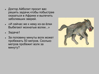  Доктор Айболит просит вас
решить задачи,чтобы побыстрее
оказаться в Африке и вылечить
заболевших зверей.
 «И сейчас же к нему из-за ѐлки
Выбегают мохнатые волки...»
 Задача1
 За половину минуты волк может
пробежать 50 метров. Сколько
метров пробежит волк за
минуту?
 