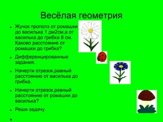 Весѐлая геометрия
 Жучок прополз от ромашки
до василька 1 дм2см,а от
василька до грибка 8 см.
Каково расстояние от
ромашки до грибка?
 Дифференцированные
задания.
 Начерти отрезок,равный
расстоянию от василька до
грибка.
 Начерти отрезок,равный
расстоянию от ромашки до
василька?
 Реши задачу.

 