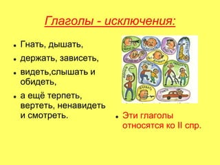 Глаголы - исключения:
 Гнать, дышать,
 держать, зависеть,
 видеть,слышать и
обидеть,
 а ещѐ терпеть,
вертеть, ненавидеть
и смотреть.  Эти глаголы
относятся ко II спр.
 