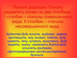 Помоги дядюшке Глаголу
разделить слова на два столбика.
I столбик – глаголы совершенного
вида, II столбик – глаголы
несовершенного вида.
Кудахтал,буду пилить, выдумал, зевать,
притащить, жгу, визжал, побелю, буду
шуметь, лечу, купаюсь, выкупаюсь, буду
нырять, нырну, наряжаюсь,боялся,буду
сочинять,придумаю,
сфотографировал,заснял,вытереться,
бриться.
 