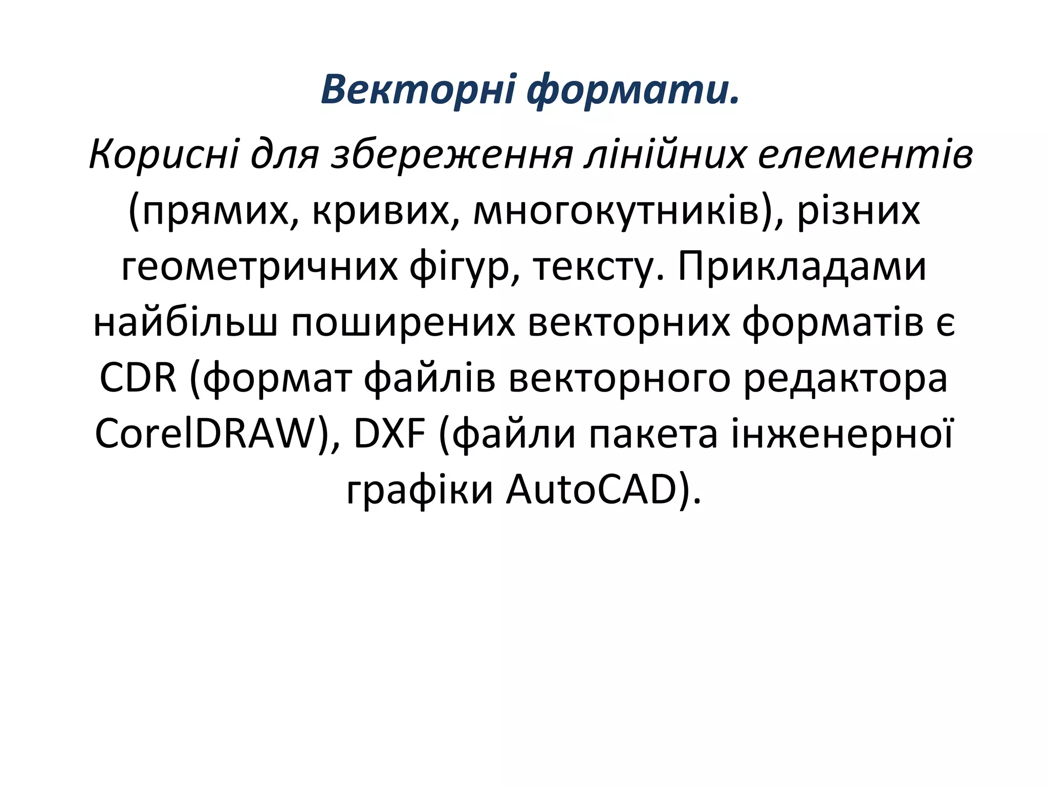 Векторнi формати.
Кориснi для збереження лiнiйних елементiв
(прямих, кривих, многокутникiв), рiзних
геометричних фiгур, тексту. Прикладами
найбiльш поширених векторних форматiв є
CDR (формат файлiв векторного редактора
CorelDRAW), DXF (файли пакета iнженерної
графiки AutoCAD).
 