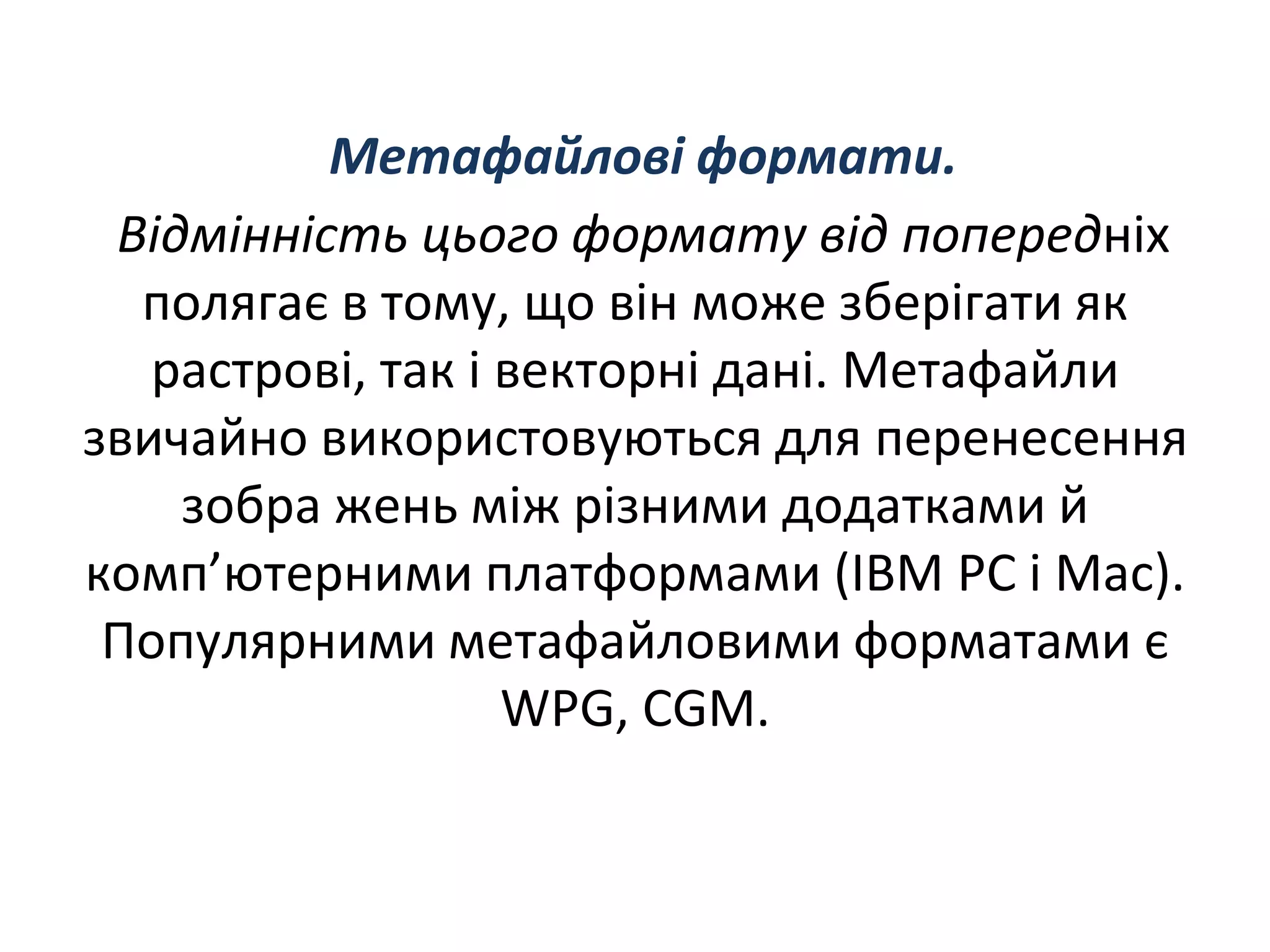 Метафайловi формати.
Вiдмiннiсть цього формату вiд попереднiх
полягає в тому, що вiн може зберiгати як
растровi, так i векторнi данi. Метафайли
звичайно використовуються для перенесення
зобра жень мiж рiзними додатками й
комп’ютерними платформами (IBM PC i Mac).
Популярними метафайловими форматами є
WPG, CGM.
 