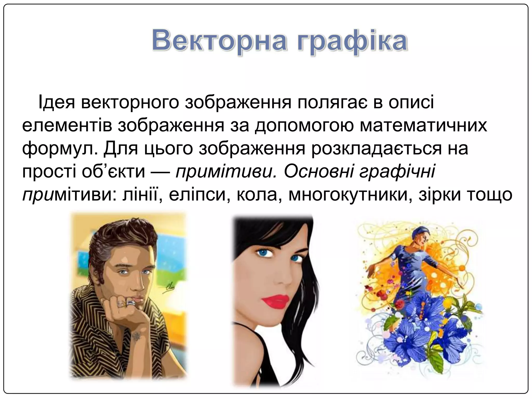 Ідея векторного зображення полягає в описi
елементiв зображення за допомогою математичних
формул. Для цього зображення розкладається на
простi об’єкти — примiтиви. Основнi графiчнi
примiтиви: лiнiї, елiпси, кола, многокутники, зiрки тощо
 