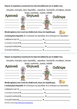 Χατςίκου Ιωάννα http://taksiasterati.blogspot.gr
Χϊριςε τα παρακάτω ουςιαςτικά ςτα τρία γζνθ βάηοντασ και το άρκρο τουσ.
τςουρζκι, ςταυρόσ, αρνί, λαμπάδα, , καμπάνα , λουλοφδι, επιτάφιοσ, κλώςα
λαγόσ, εκκλθςία , ιερζασ, καλάκι
Φτιάξε φράςεισ ςτον ενικό και πλθκυντικό, όπωσ ςτο παράδειγμα.
ο ςτολιςμόσ/θ λαμπάδα → ο στολισμός της λαμπάδας → οι στολισμοί των λαμπάδων
θ φλόγα/το κερί → __________________________→____________________________
το πζταλο/το λουλοφδι→_________________________ → ___________________________
ο φμνοσ/θ εκκλθςία→__________________________ → ___________________________
το αυγό/ο λαγόσ→__________________________ → ____________________________
Χϊριςε τα παρακάτω ουςιαςτικά ςτα τρία γζνθ βάηοντασ και το άρκρο τουσ.
τςουρζκι, ςταυρόσ, αρνί, λαμπάδα, , καμπάνα , λουλοφδι, επιτάφιοσ, κλώςα
λαγόσ, εκκλθςία , ιερζασ, καλάκι
Φτιάξε φράςεισ ςτον ενικό και πλθκυντικό, όπωσ ςτο παράδειγμα.
ο ςτολιςμόσ/θ λαμπάδα → ο στολισμός της λαμπάδας → οι στολισμοί των λαμπάδων
θ φλόγα/το κερί → __________________________→____________________________
το πζταλο/το λουλοφδι→_________________________ → ___________________________
ο φμνοσ/θ εκκλθςία→__________________________ → ___________________________
το αυγό/ο λαγόσ→__________________________ → ____________________________
____________________
____________________
____________________
____________________
______________________
______________________
______________________
__________________
______________________
______________________
______________________
______________________
____________________
____________________
____________________
____________________
______________________
______________________
______________________
__________________
______________________
______________________
______________________
______________________
 