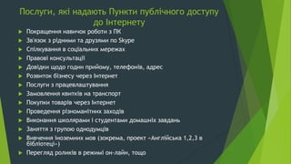 Послуги, які надають Пункти публічного доступу
до Інтернету
 Покращення навичок роботи з ПК
 Зв'язок з рідними та друзями по Skype
 Спілкування в соціальних мережах
 Правові консультації
 Довідки щодо годин прийому, телефонів, адрес
 Розвиток бізнесу через Інтернет
 Послуги з працевлаштування
 Замовлення квитків на транспорт
 Покупки товарів через Інтернет
 Проведення різноманітних заходів
 Виконання школярами і студентами домашніх завдань
 Заняття з групою однодумців
 Вивчення іноземних мов (зокрема, проект «Англійська 1,2,3 в
бібліотеці»)
 Перегляд роликів в режимі он-лайн, тощо
 