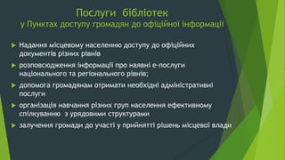 Послуги бібліотек
у Пунктах доступу громадян до офіційної інформації
 Надання місцевому населенню доступу до офіційних
документів різних рівнів
 розповсюдження інформації про наявні е-послуги
національного та регіонального рівнів;
 допомога громадянам отримати необхідні адміністративні
послуги
 організація навчання різних груп населення ефективному
спілкуванню з урядовими структурами
 залучення громади до участі у прийнятті рішень місцевої влади
 