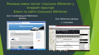 Реклама нових послуг сільських бібліотек у
Інтернет-просторі
Блоги та сайти сільських бібліотек
Блог Солобковецької бібліотеки-
філіалу Блог бібліотеки-філіалу
с. Соколівка
 