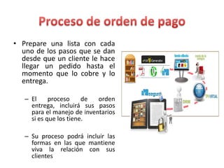 • Prepare una lista con cada
uno de los pasos que se dan
desde que un cliente le hace
llegar un pedido hasta el
momento que lo cobre y lo
entrega.
– El proceso de orden
entrega, incluirá sus pasos
para el manejo de inventarios
si es que los tiene.
– Su proceso podrá incluir las
formas en las que mantiene
viva la relación con sus
clientes
 