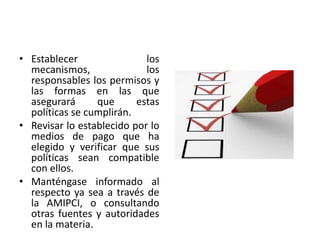 • Establecer los
mecanismos, los
responsables los permisos y
las formas en las que
asegurará que estas
políticas se cumplirán.
• Revisar lo establecido por lo
medios de pago que ha
elegido y verificar que sus
políticas sean compatible
con ellos.
• Manténgase informado al
respecto ya sea a través de
la AMIPCI, o consultando
otras fuentes y autoridades
en la materia.
 