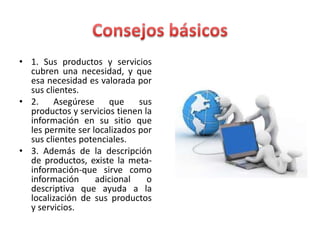 • 1. Sus productos y servicios
cubren una necesidad, y que
esa necesidad es valorada por
sus clientes.
• 2. Asegúrese que sus
productos y servicios tienen la
información en su sitio que
les permite ser localizados por
sus clientes potenciales.
• 3. Además de la descripción
de productos, existe la meta-
información-que sirve como
información adicional o
descriptiva que ayuda a la
localización de sus productos
y servicios.
 