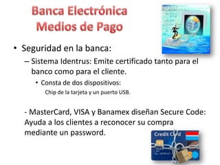 • Seguridad en la banca:
– Sistema Identrus: Emite certificado tanto para el
banco como para el cliente.
• Consta de dos dispositivos:
Chip de la tarjeta y un puerto USB.
- MasterCard, VISA y Banamex diseñan Secure Code:
Ayuda a los clientes a reconocer su compra
mediante un password.
 