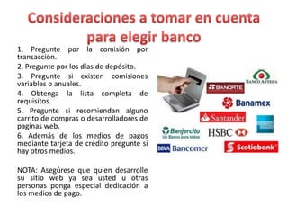 1. Pregunte por la comisión por
transacción.
2. Pregunte por los días de depósito.
3. Pregunte si existen comisiones
variables o anuales.
4. Obtenga la lista completa de
requisitos.
5. Pregunte si recomiendan alguno
carrito de compras o desarrolladores de
paginas web.
6. Además de los medios de pagos
mediante tarjeta de crédito pregunte si
hay otros medios.
NOTA: Asegúrese que quien desarrolle
su sitio web ya sea usted u otras
personas ponga especial dedicación a
los medios de pago.
 