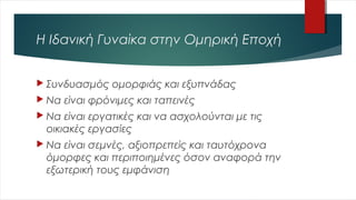 Η Ιδανική Γυναίκα στην Ομηρική Εποχή
 Συνδυασμός ομορφιάς και εξυπνάδας
 Να είναι φρόνιμες και ταπεινές
 Να είναι εργατικές και να ασχολούνται με τις
οικιακές εργασίες
 Να είναι σεμνές, αξιοπρεπείς και ταυτόχρονα
όμορφες και περιποιημένες όσον αναφορά την
εξωτερική τους εμφάνιση
 