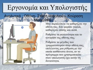 Μην παραλείπετε να καθαρίζετε την
οθόνη σας. Εάν φοράτε γυαλιά,
καθαρίζετε επίσης και αυτά.
Ρυθμίστε τη φωτεινότητα και το
κοντράστ της οθόνης σας.
Ρυθμίστε το μέγεθος των
γραμματοσειρών στην οθόνη σας,
επιλέγοντας μια ρύθμιση με την
οποία αισθάνεστε άνετα, αν το
πρόγραμμα που χρησιμοποιείτε
στον υπολογιστή έχει αυτήν τη
δυνατότητα.
Εργονομία και Υπολογιστής
Αναλυτικά : Οθόνη- Στάση κεφαλιού – Κούραση
Ματιών#4
 