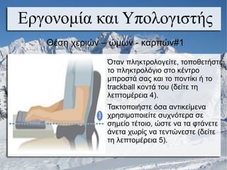 Εργονομία και Υπολογιστής
Θέση χεριών – ώμων - καρπών#1
Όταν πληκτρολογείτε, τοποθετήστε
το πληκτρολόγιο στο κέντρο
μπροστά σας και το ποντίκι ή το
trackball κοντά του (δείτε τη
λεπτομέρεια 4).
Τακτοποιήστε όσα αντικείμενα
χρησιμοποιείτε συχνότερα σε
σημείο τέτοιο, ώστε να τα φτάνετε
άνετα χωρίς να τεντώνεστε (δείτε
τη λεπτομέρεια 5).
 