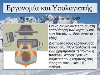 Εργονομία και Υπολογιστής
Για να διευκολύνετε τη σωστή
τοποθέτηση των καρπών και
των δακτύλων, δοκιμάστε τα
εξής:
Διατηρείτε τους καρπούς σας
ίσιους ενώ πληκτρολογείτε και
ενώ χρησιμοποιείτε ποντίκι ή
trackball. Αποφεύγετε να
κάμπτετε τους καρπούς σας
προς τα πάνω, κάτω ή
πλάγια.
Θέση χεριών – ώμων - καρπών#2
 