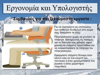 Εργονομία και Υπολογιστής
Για να ελαττώσετε τις επιπτώσεις
των ασθενών δυνάμεων στο σώμα
σας, δοκιμάστε τα εξής:
Πληκτρολογείτε χωρίς να χτυπάτε τα
πλήκτρα, διατηρώντας τις παλάμες
και τα δάκτυλά σας χαλαρά, αφού
χρειάζεται ελάχιστη προσπάθεια για
να ενεργοποιήσετε τα πλήκτρα του
πληκτρολογίου.
Εφαρμόστε ελάχιστη δύναμη όταν
κάνετε κλικ σε ένα κουμπί του
ποντικιού ή όταν χρησιμοποιείτε ένα
joystick ή άλλο χειριστήριο
παιχνιδιού.
Συμβουλές για πιο ξεκούραστη εργασία :
 